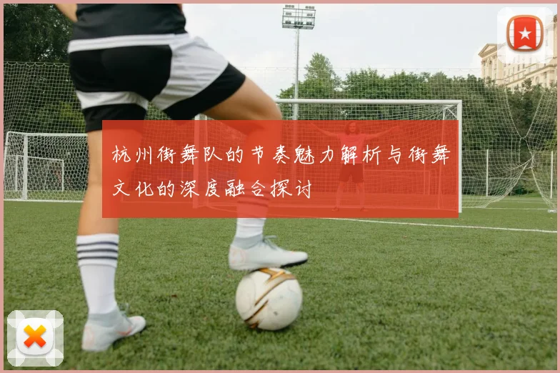杭州街舞队的节奏魅力解析与街舞文化的深度融合探讨