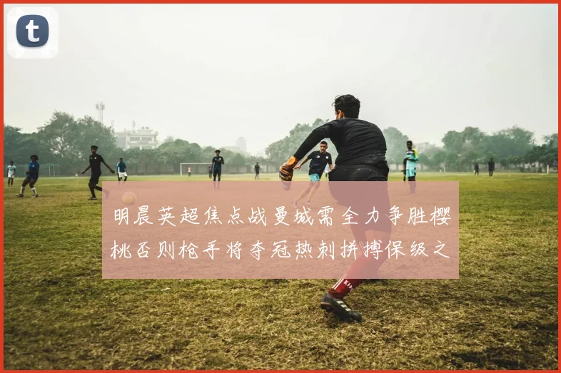 明晨英超焦点战曼城需全力争胜樱桃否则枪手将夺冠热刺拼搏保级之路