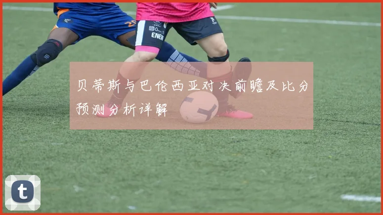 贝蒂斯与巴伦西亚对决前瞻及比分预测分析详解