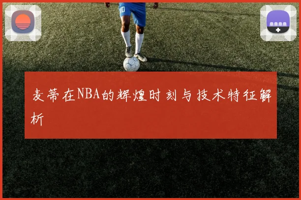麦蒂在NBA的辉煌时刻与技术特征解析