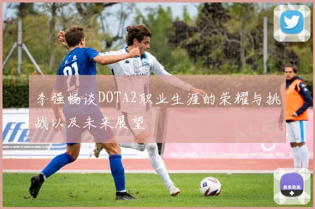李强畅谈DOTA2职业生涯的荣耀与挑战以及未来展望