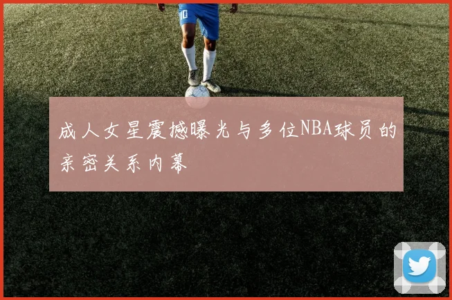 成人女星震撼曝光与多位NBA球员的亲密关系内幕