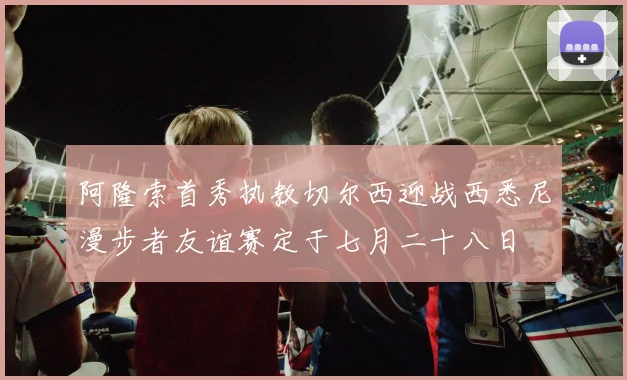 阿隆索首秀执教切尔西迎战西悉尼漫步者友谊赛定于七月二十八日