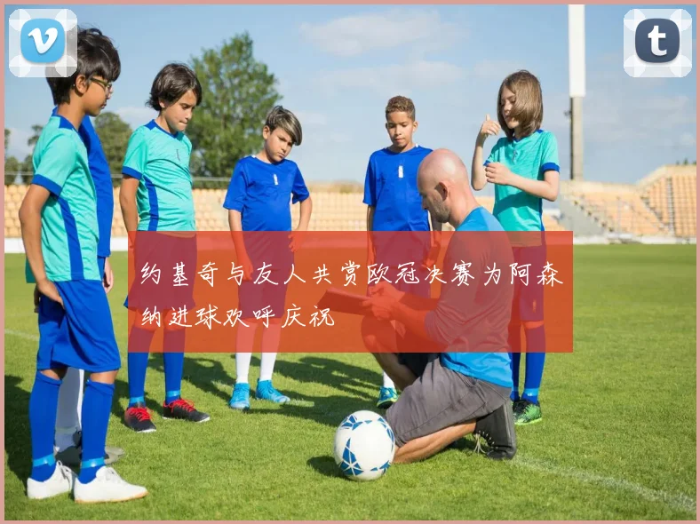 约基奇与友人共赏欧冠决赛为阿森纳进球欢呼庆祝