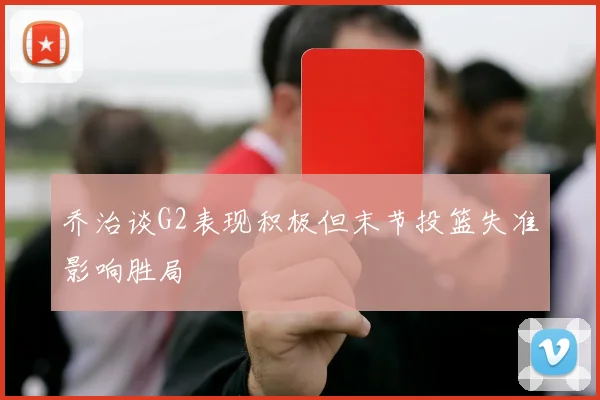 乔治谈G2表现积极但末节投篮失准影响胜局