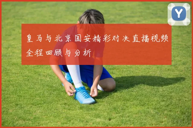 皇马与北京国安精彩对决直播视频全程回顾与分析