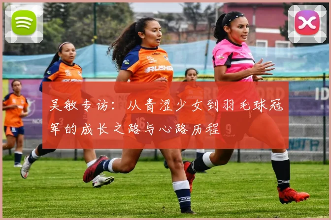 吴敏专访：从青涩少女到羽毛球冠军的成长之路与心路历程