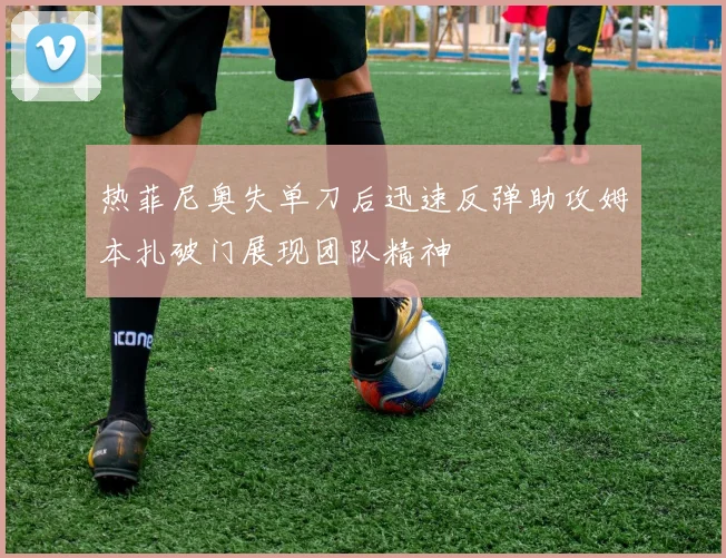 热菲尼奥失单刀后迅速反弹助攻姆本扎破门展现团队精神